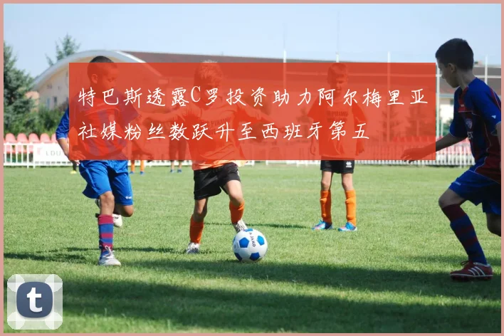 特巴斯透露C罗投资助力阿尔梅里亚社媒粉丝数跃升至西班牙第五