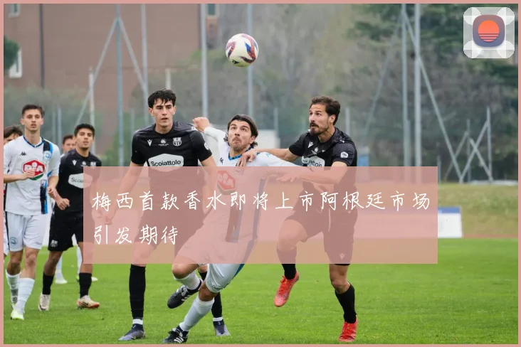 梅西首款香水即将上市阿根廷市场引发期待