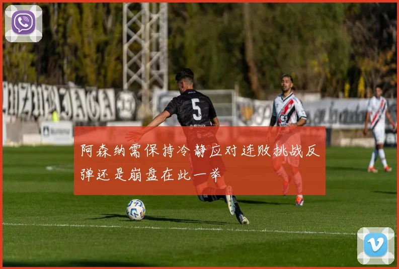 阿森纳需保持冷静应对连败挑战反弹还是崩盘在此一举