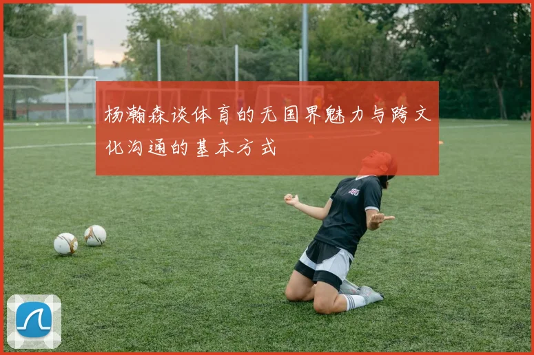 杨瀚森谈体育的无国界魅力与跨文化沟通的基本方式