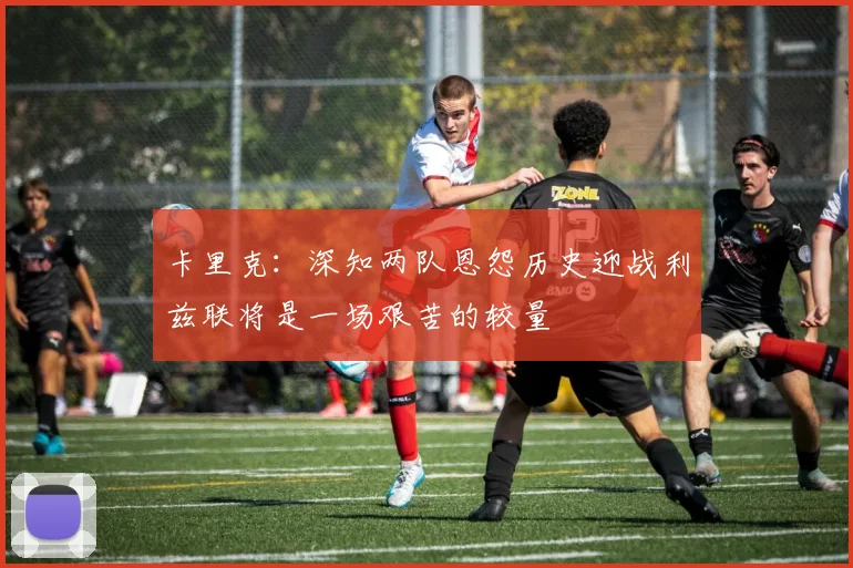卡里克：深知两队恩怨历史迎战利兹联将是一场艰苦的较量