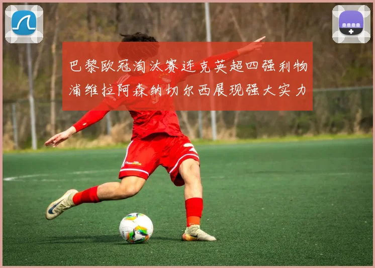 巴黎欧冠淘汰赛连克英超四强利物浦维拉阿森纳切尔西展现强大实力