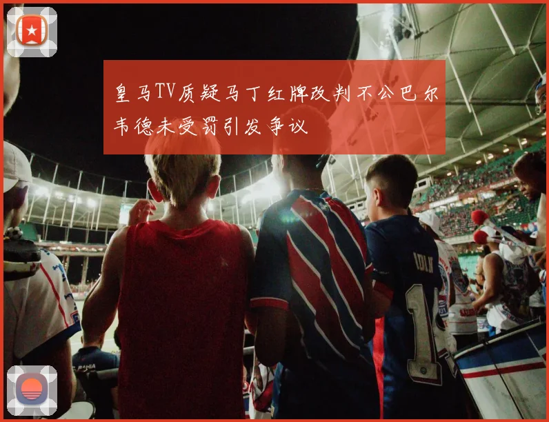 皇马TV质疑马丁红牌改判不公巴尔韦德未受罚引发争议