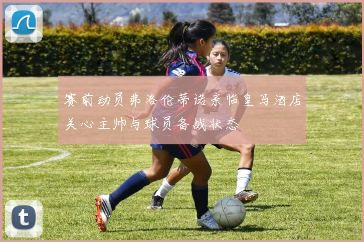 赛前动员弗洛伦蒂诺亲临皇马酒店关心主帅与球员备战状态