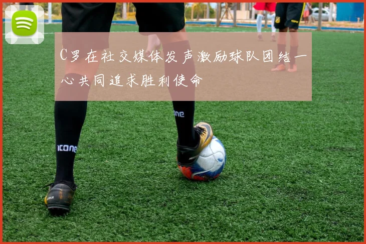 C罗在社交媒体发声激励球队团结一心共同追求胜利使命