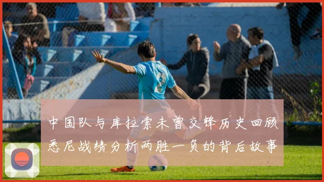 中国队与库拉索未曾交锋历史回顾悉尼战绩分析两胜一负的背后故事